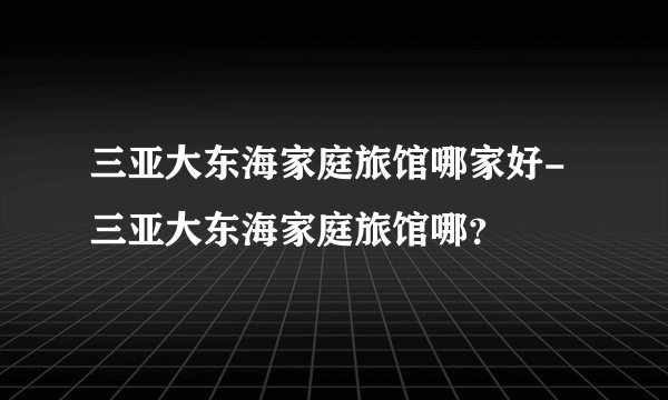 三亚大东海家庭旅馆哪家好-三亚大东海家庭旅馆哪?