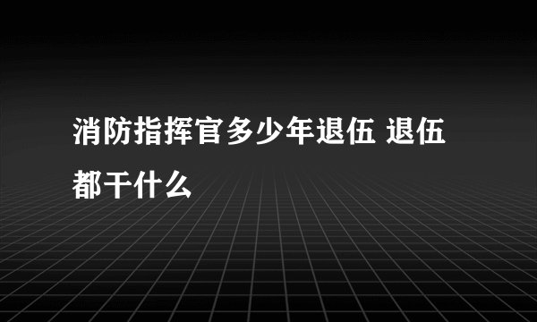 消防指挥官多少年退伍 退伍都干什么