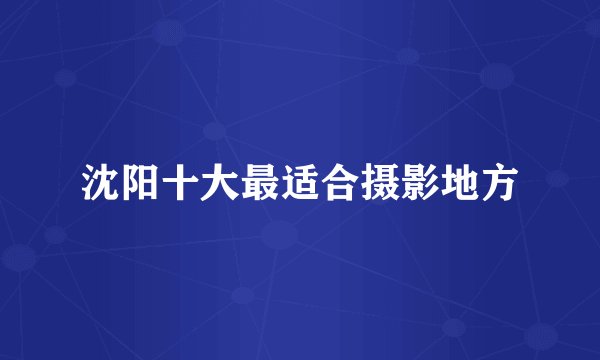 沈阳十大最适合摄影地方