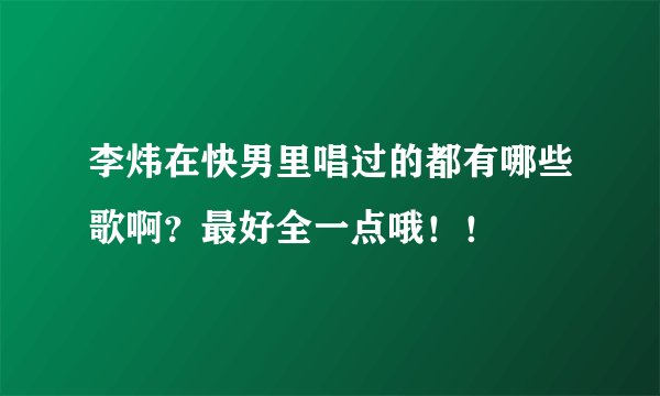 李炜在快男里唱过的都有哪些歌啊？最好全一点哦！！