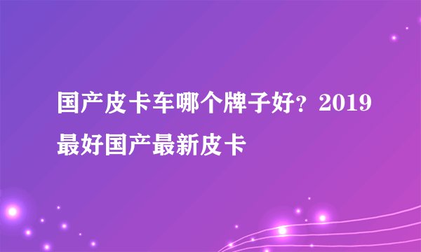 国产皮卡车哪个牌子好?2019最好国产最新皮卡