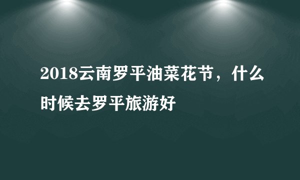 2018云南罗平油菜花节，什么时候去罗平旅游好