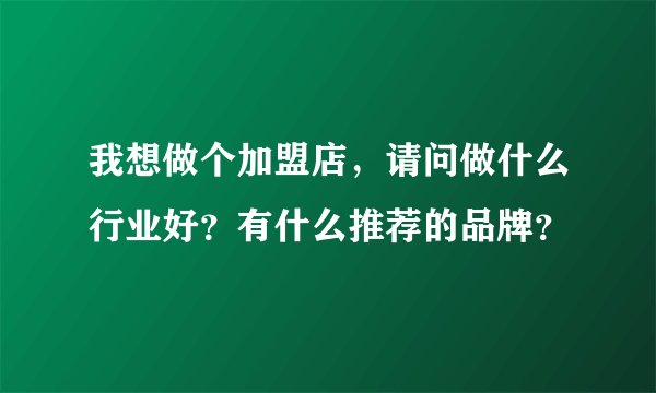我想做个加盟店，请问做什么行业好？有什么推荐的品牌？