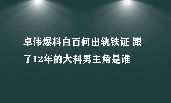 卓伟爆料白百何出轨铁证 跟了12年的大料男主角是谁