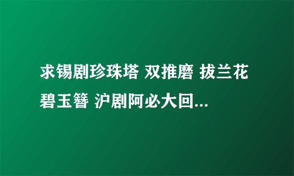 求锡剧珍珠塔 双推磨 拔兰花 碧玉簪 沪剧阿必大回娘家 等戏曲的mp3下载，谢谢