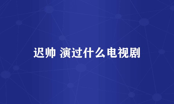 迟帅 演过什么电视剧