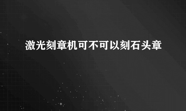 激光刻章机可不可以刻石头章