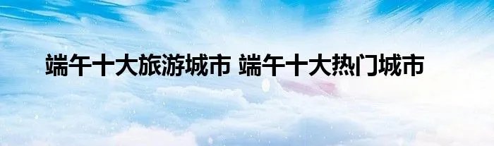 端午十大旅游城市 端午十大热门城市