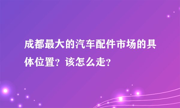 成都最大的汽车配件市场的具体位置？该怎么走？