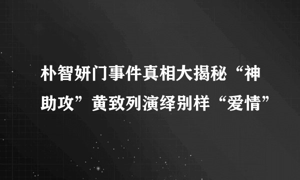 朴智妍门事件真相大揭秘“神助攻”黄致列演绎别样“爱情”