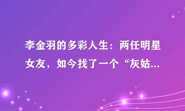 李金羽的多彩人生:两任明星女友,如今找了一个“灰姑娘”结婚!
