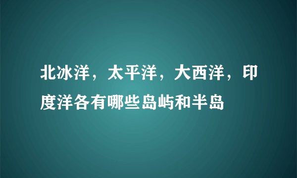 北冰洋，太平洋，大西洋，印度洋各有哪些岛屿和半岛