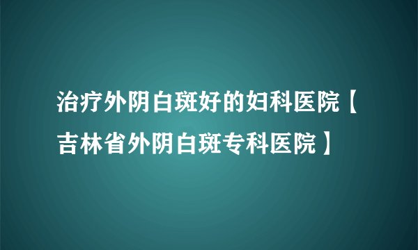 治疗外阴白斑好的妇科医院【吉林省外阴白斑专科医院】