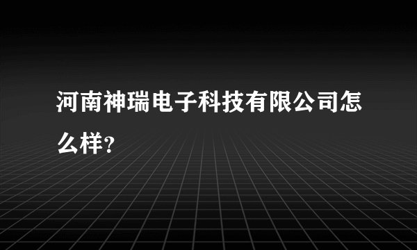 河南神瑞电子科技有限公司怎么样？