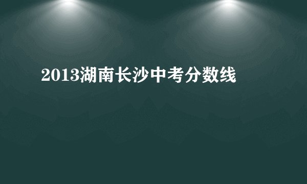 2013湖南长沙中考分数线