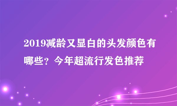 2019减龄又显白的头发颜色有哪些？今年超流行发色推荐