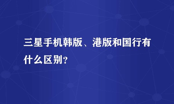 三星手机韩版、港版和国行有什么区别？
