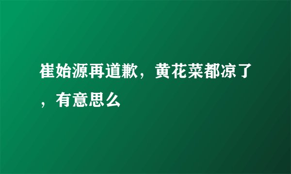 崔始源再道歉，黄花菜都凉了，有意思么