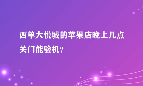 西单大悦城的苹果店晚上几点关门能验机？
