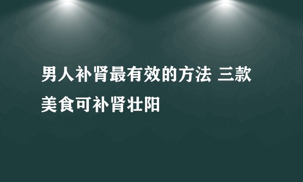 男人补肾最有效的方法 三款美食可补肾壮阳