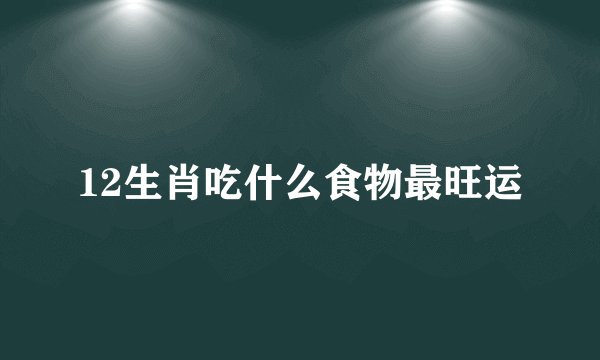 12生肖吃什么食物最旺运