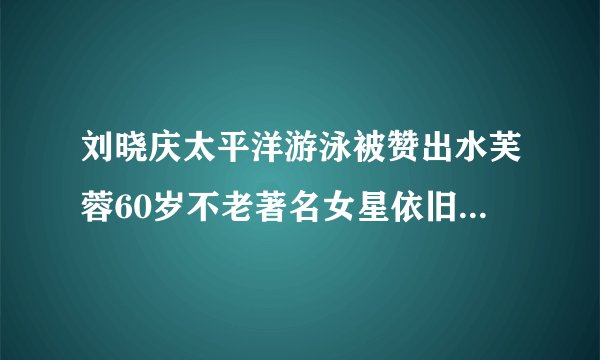 刘晓庆太平洋游泳被赞出水芙蓉60岁不老著名女星依旧傲立江湖