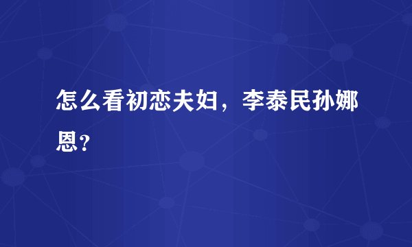 怎么看初恋夫妇，李泰民孙娜恩？