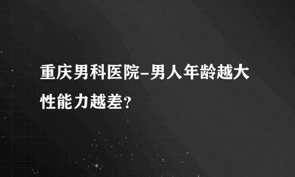 重庆男科医院-男人年龄越大性能力越差？