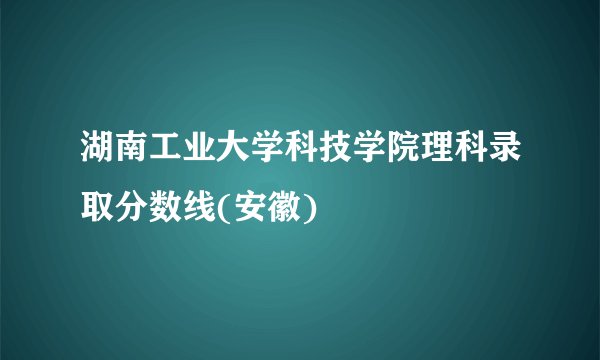 湖南工业大学科技学院理科录取分数线(安徽)