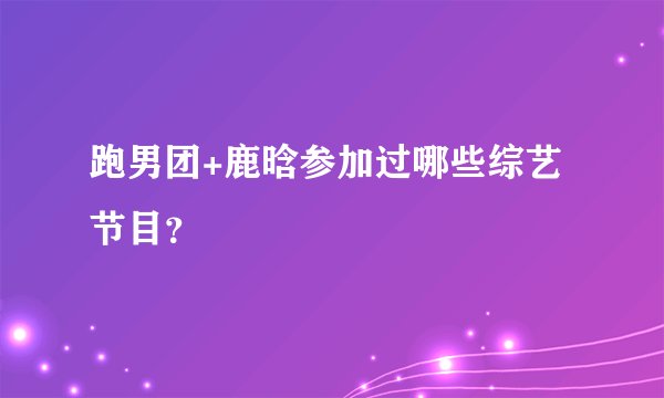 跑男团+鹿晗参加过哪些综艺节目？