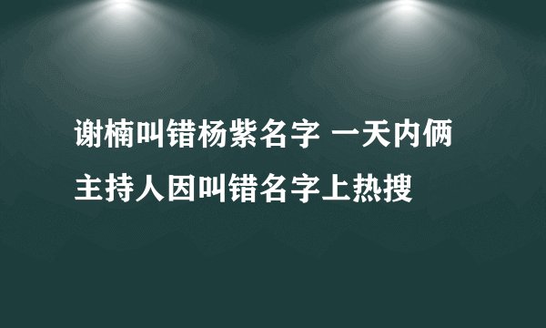 谢楠叫错杨紫名字 一天内俩主持人因叫错名字上热搜
