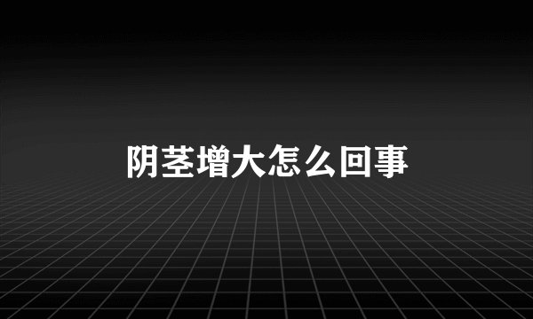 阴茎增大怎么回事