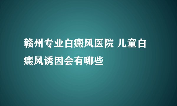 赣州专业白癜风医院 儿童白癜风诱因会有哪些