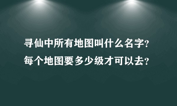 寻仙中所有地图叫什么名字？每个地图要多少级才可以去？