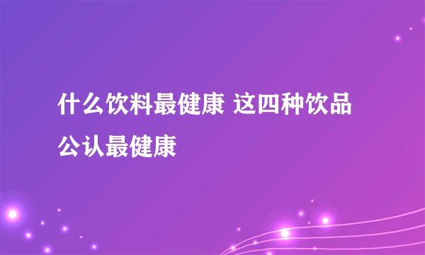什么饮料最健康 这四种饮品公认最健康