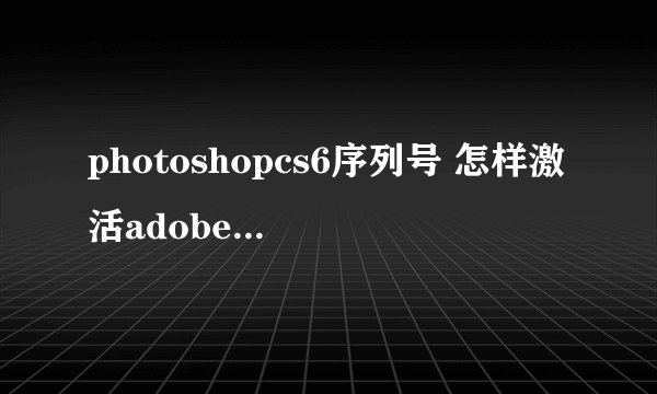 photoshopcs6序列号 怎样激活adobe photoshopcs6