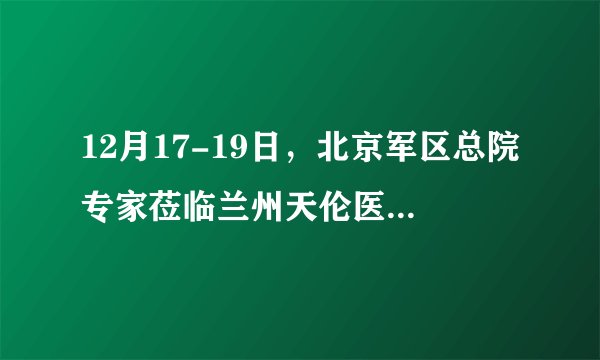 12月17-19日,北京军区总院专家莅临兰州天伦医院会诊,倾力冲刺好孕