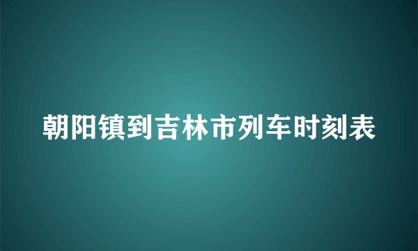 朝阳镇到吉林市列车时刻表