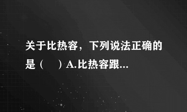 关于比热容,下列说法正确的是( )A.比热容跟物体吸收或放出的热量的多少有关B.物体的温度越高,它的比热容越大C.物体的质量越大,它的比热容越大D.同种物质的比热容相同,不同物质的比热容一般是不同的