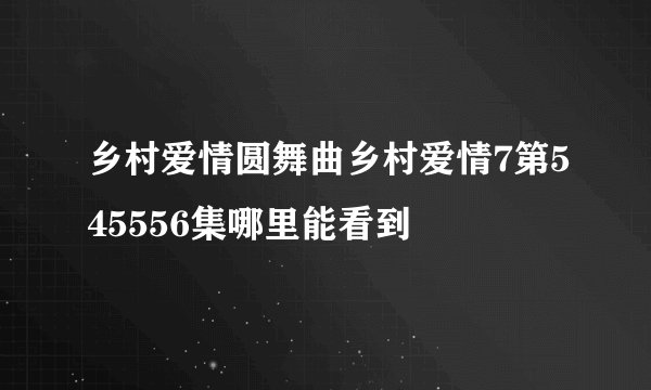 乡村爱情圆舞曲乡村爱情7第545556集哪里能看到
