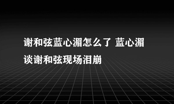 谢和弦蓝心湄怎么了 蓝心湄谈谢和弦现场泪崩