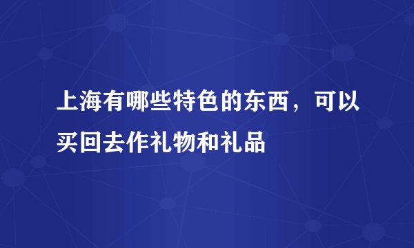 上海有哪些特色的东西，可以买回去作礼物和礼品