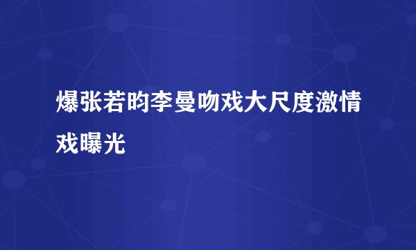 爆张若昀李曼吻戏大尺度激情戏曝光