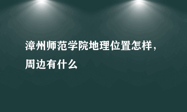 漳州师范学院地理位置怎样,周边有什么