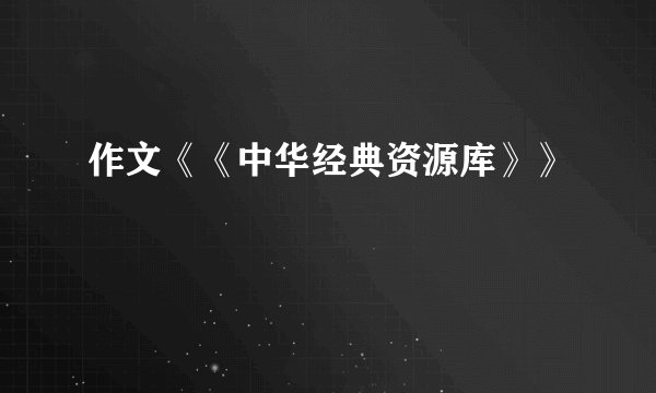 作文《《中华经典资源库》》