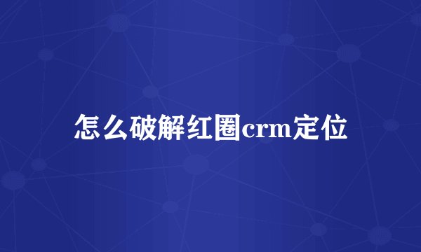 怎么破解红圈crm定位