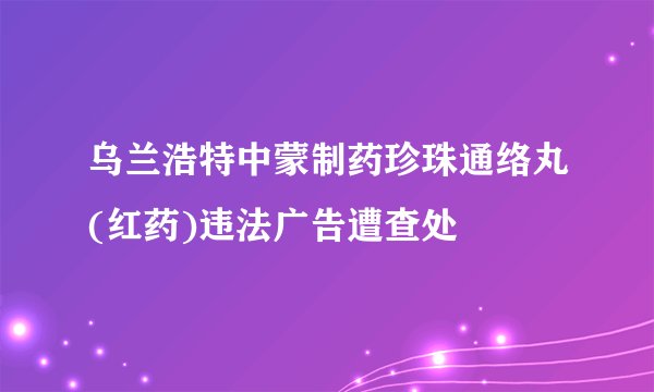 乌兰浩特中蒙制药珍珠通络丸(红药)违法广告遭查处
