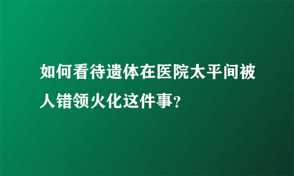 如何看待遗体在医院太平间被人错领火化这件事？