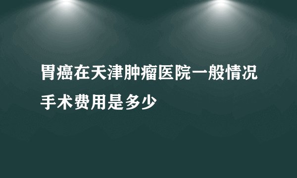 胃癌在天津肿瘤医院一般情况手术费用是多少