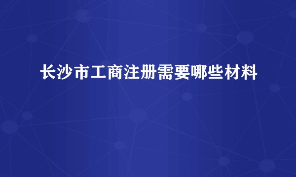 长沙市工商注册需要哪些材料
